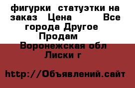 фигурки .статуэтки.на заказ › Цена ­ 250 - Все города Другое » Продам   . Воронежская обл.,Лиски г.